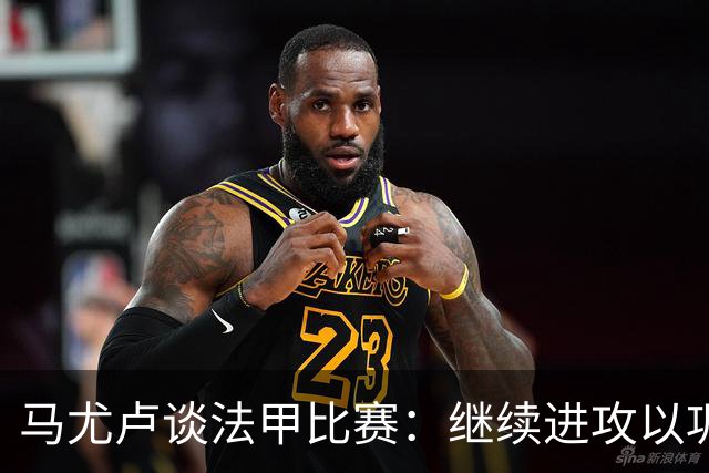马尤卢谈法甲比赛：继续进攻以巩固优势的重要性